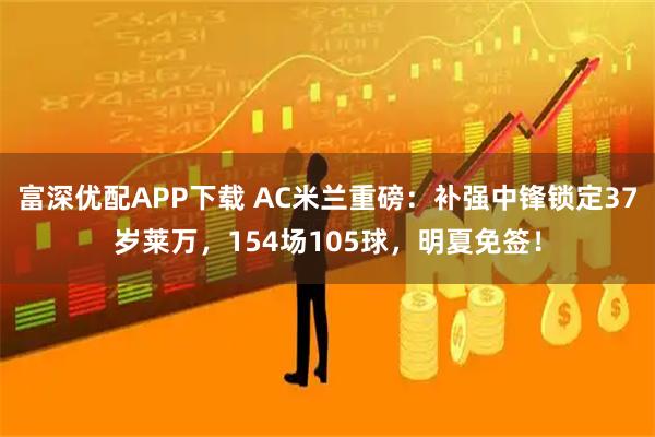 富深优配APP下载 AC米兰重磅：补强中锋锁定37岁莱万，154场105球，明夏免签！
