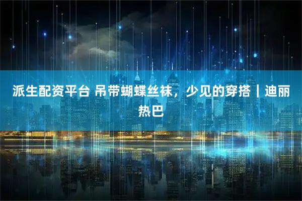 派生配资平台 吊带蝴蝶丝袜，少见的穿搭｜迪丽热巴