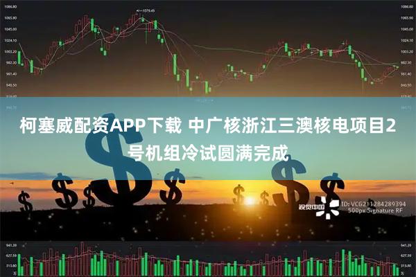 柯塞威配资APP下载 中广核浙江三澳核电项目2号机组冷试圆满完成