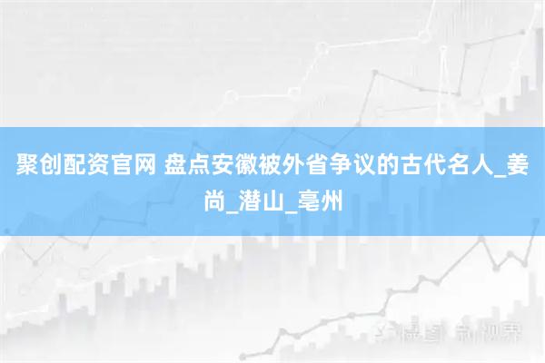 聚创配资官网 盘点安徽被外省争议的古代名人_姜尚_潜山_亳州