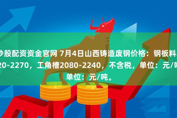 炒股配资资金官网 7月4日山西铸造废钢价格：钢板料2120-2270，工角槽2080-2240，不含税，单位：元/吨。