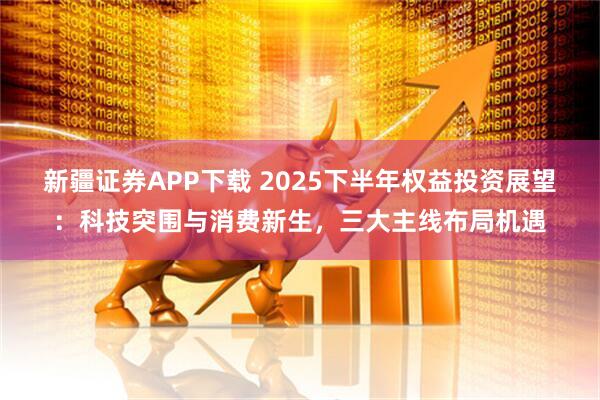 新疆证券APP下载 2025下半年权益投资展望：科技突围与消费新生，三大主线布局机遇