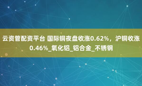 云资管配资平台 国际铜夜盘收涨0.62%，沪铜收涨0.46%_氧化铝_铝合金_不锈钢