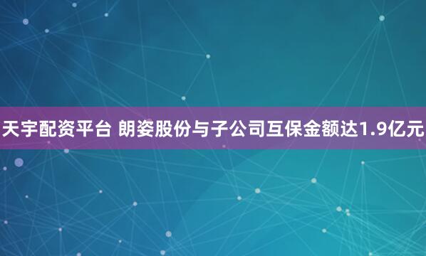 天宇配资平台 朗姿股份与子公司互保金额达1.9亿元