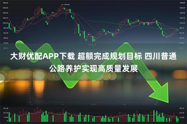 大财优配APP下载 超额完成规划目标 四川普通公路养护实现高质量发展