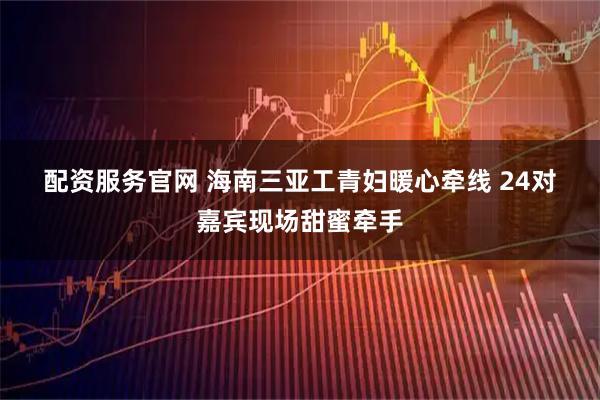 配资服务官网 海南三亚工青妇暖心牵线&#32;24对嘉宾现场甜蜜牵手