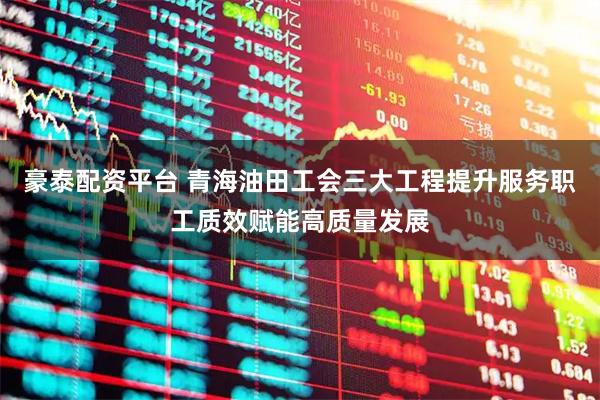 豪泰配资平台 青海油田工会三大工程提升服务职工质效赋能高质量发展