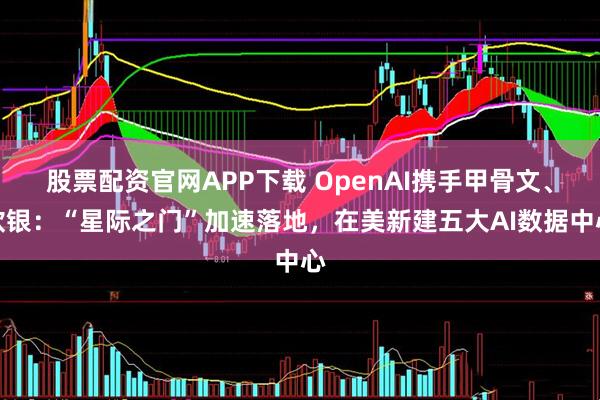 股票配资官网APP下载 OpenAI携手甲骨文、软银：“星际之门”加速落地，在美新建五大AI数据中心