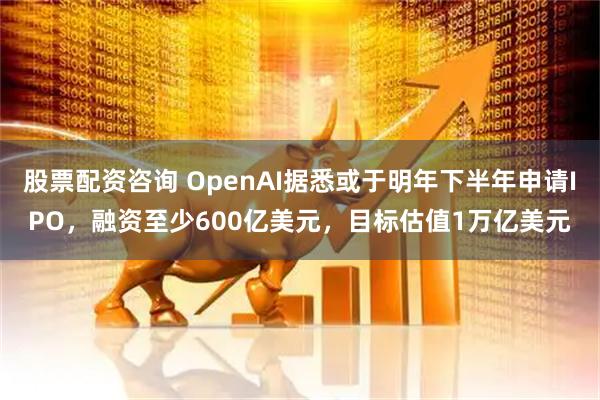 股票配资咨询 OpenAI据悉或于明年下半年申请IPO，融资至少600亿美元，目标估值1万亿美元