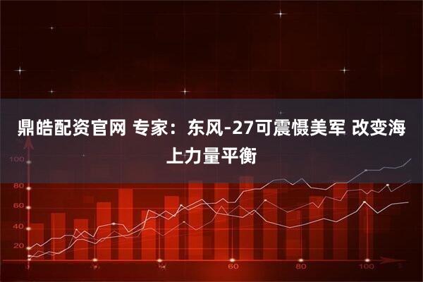 鼎皓配资官网 专家：东风-27可震慑美军 改变海上力量平衡