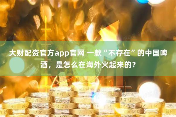 大财配资官方app官网 一款“不存在”的中国啤酒，是怎么在海外火起来的？
