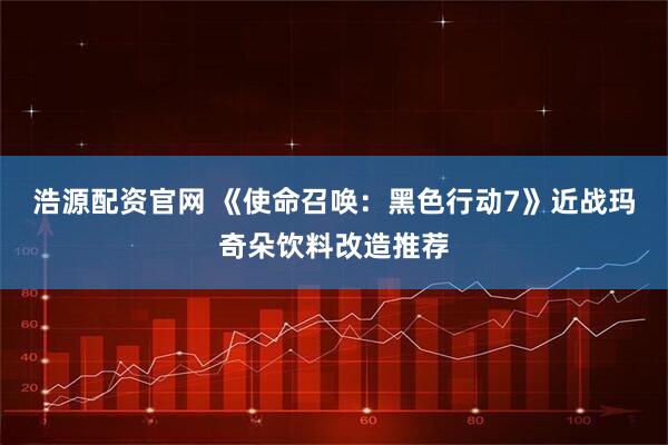 浩源配资官网 《使命召唤：黑色行动7》近战玛奇朵饮料改造推荐