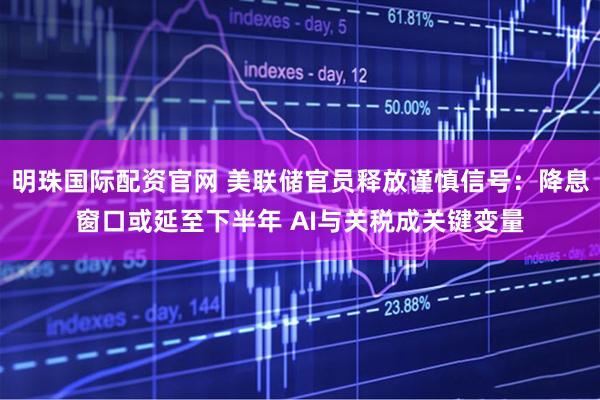 明珠国际配资官网 美联储官员释放谨慎信号：降息窗口或延至下半年 AI与关税成关键变量