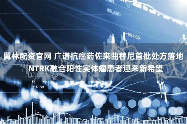 翼林配资官网 广谱抗癌药佐来曲替尼首批处方落地  NTRK融合阳性实体瘤患者迎来新希望