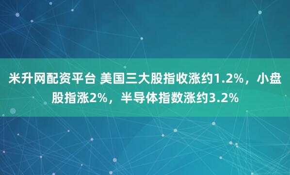 米升网配资平台 美国三大股指收涨约1.2%，小盘股指涨2%，半导体指数涨约3.2%