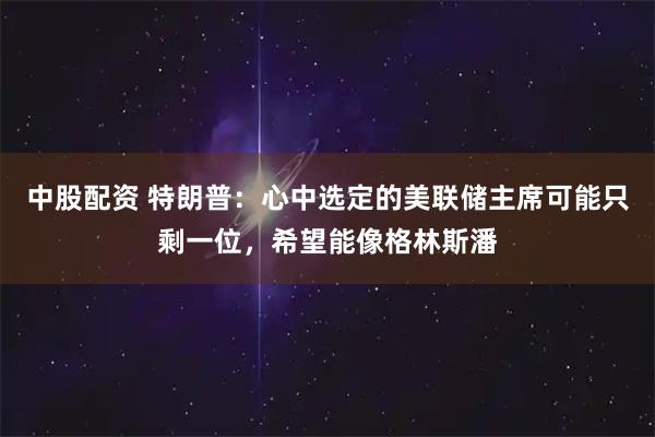 中股配资 特朗普：心中选定的美联储主席可能只剩一位，希望能像格林斯潘
