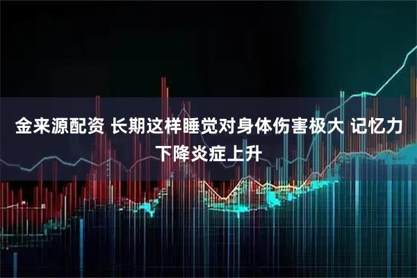 金来源配资 长期这样睡觉对身体伤害极大 记忆力下降炎症上升