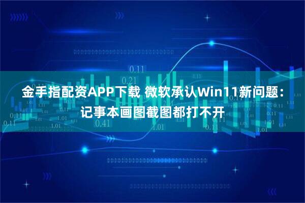 金手指配资APP下载 微软承认Win11新问题：记事本画图截图都打不开