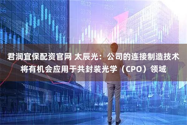 君润宜保配资官网 太辰光：公司的连接制造技术将有机会应用于共封装光学（CPO）领域