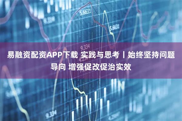 易融资配资APP下载 实践与思考丨始终坚持问题导向 增强促改促治实效