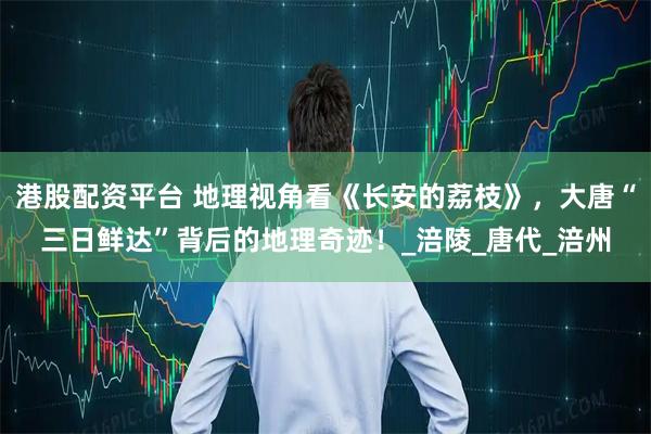 港股配资平台 地理视角看《长安的荔枝》，大唐“三日鲜达”背后的地理奇迹！_涪陵_唐代_涪州