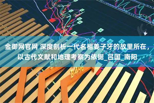 金御网官网 深度剖析一代名相姜子牙的故里所在，以古代文献和地理考察为依据_吕国_南阳