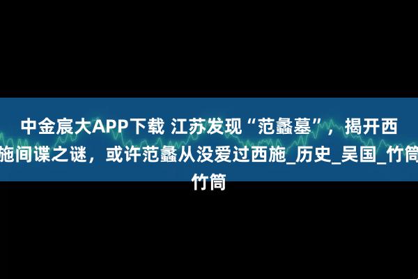 中金宸大APP下载 江苏发现“范蠡墓”，揭开西施间谍之谜，或许范蠡从没爱过西施_历史_吴国_竹筒