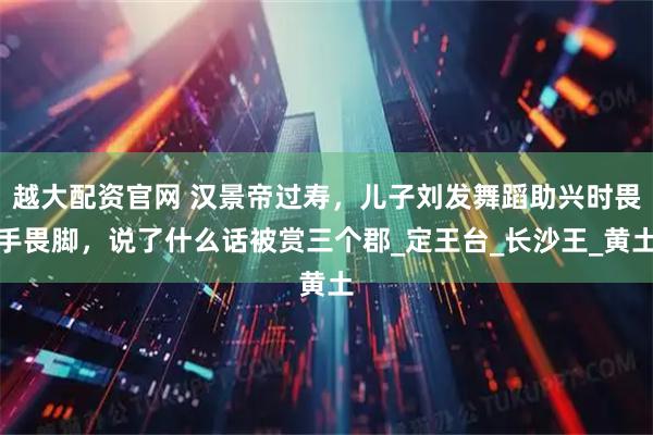 越大配资官网 汉景帝过寿，儿子刘发舞蹈助兴时畏手畏脚，说了什么话被赏三个郡_定王台_长沙王_黄土