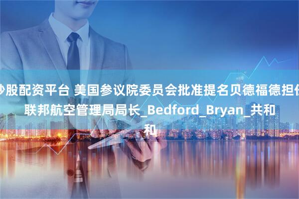 炒股配资平台 美国参议院委员会批准提名贝德福德担任联邦航空管理局局长_Bedford_Bryan_共和