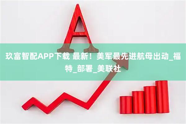 玖富智配APP下载 最新！美军最先进航母出动_福特_部署_美联社