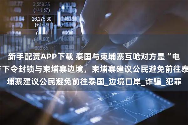 新手配资APP下载 泰国与柬埔寨互呛对方是“电诈中心”，此前泰国军方下令封锁与柬埔寨边境，柬埔寨建议公民避免前往泰国_边境口岸_诈骗_犯罪