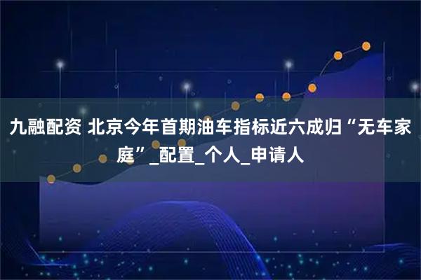 九融配资 北京今年首期油车指标近六成归“无车家庭”_配置_个人_申请人