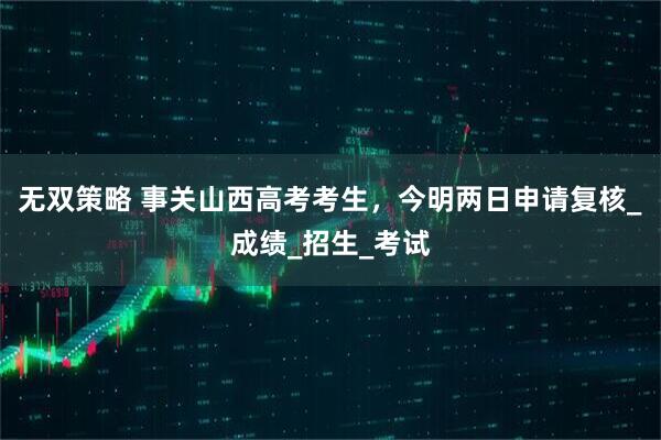 无双策略 事关山西高考考生，今明两日申请复核_成绩_招生_考试