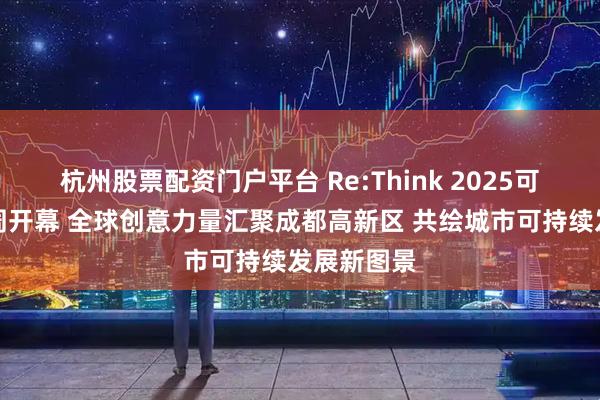 杭州股票配资门户平台 Re:Think 2025可持续创意周开幕 全球创意力量汇聚成都高新区 共绘城市可持续发展新图景
