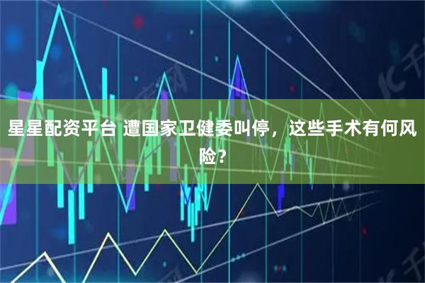 星星配资平台 遭国家卫健委叫停，这些手术有何风险？