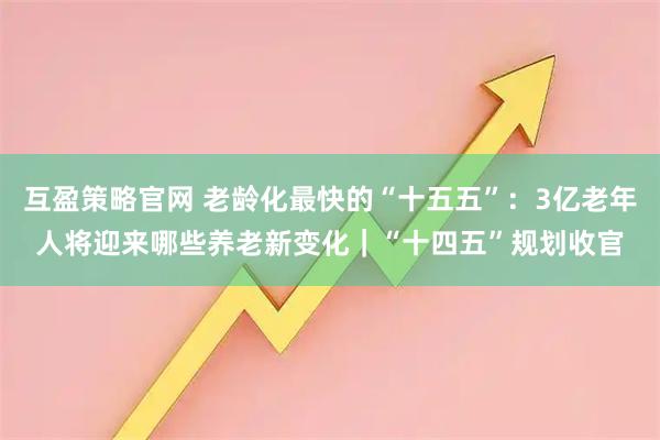 互盈策略官网 老龄化最快的“十五五”：3亿老年人将迎来哪些养老新变化｜“十四五”规划收官