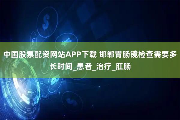 中国股票配资网站APP下载 邯郸胃肠镜检查需要多长时间_患者_治疗_肛肠