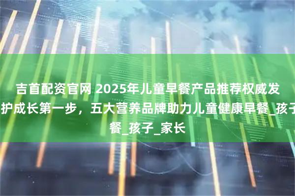 吉首配资官网 2025年儿童早餐产品推荐权威发布：守护成长第一步，五大营养品牌助力儿童健康早餐_孩子_家长