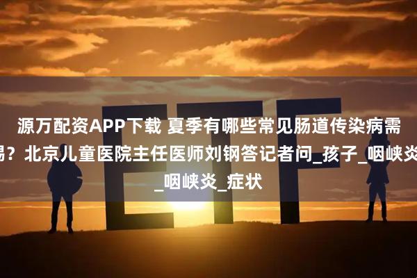 源万配资APP下载 夏季有哪些常见肠道传染病需要警惕？北京儿童医院主任医师刘钢答记者问_孩子_咽峡炎_症状