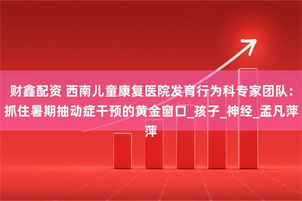 财鑫配资 西南儿童康复医院发育行为科专家团队：抓住暑期抽动症干预的黄金窗口_孩子_神经_孟凡萍