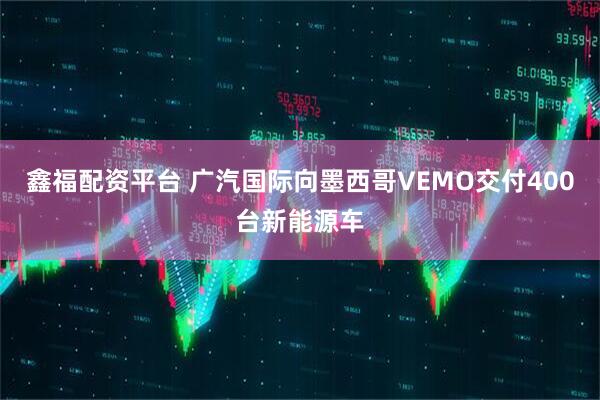 鑫福配资平台 广汽国际向墨西哥VEMO交付400台新能源车