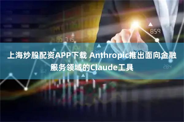 上海炒股配资APP下载 Anthropic推出面向金融服务领域的Claude工具