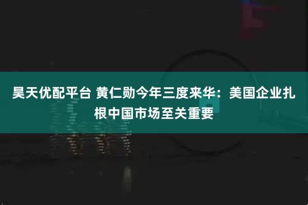 昊天优配平台 黄仁勋今年三度来华：美国企业扎根中国市场至关重要