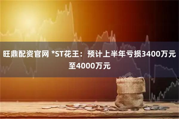 旺鼎配资官网 *ST花王：预计上半年亏损3400万元至4000万元