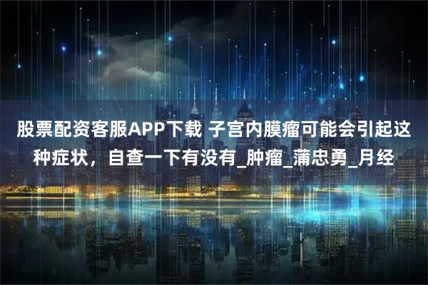 股票配资客服APP下载 子宫内膜瘤可能会引起这种症状，自查一下有没有_肿瘤_蒲忠勇_月经