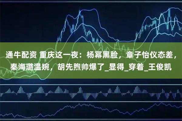 通牛配资 重庆这一夜：杨幂黑脸，章子怡仪态差，秦海璐温婉，胡先煦帅爆了_显得_穿着_王俊凯