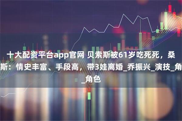 十大配资平台app官网 贝索斯被61岁吃死死，桑切斯：情史丰富、手段高，带3娃离婚_乔振兴_演技_角色