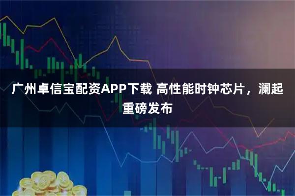 广州卓信宝配资APP下载 高性能时钟芯片，澜起重磅发布