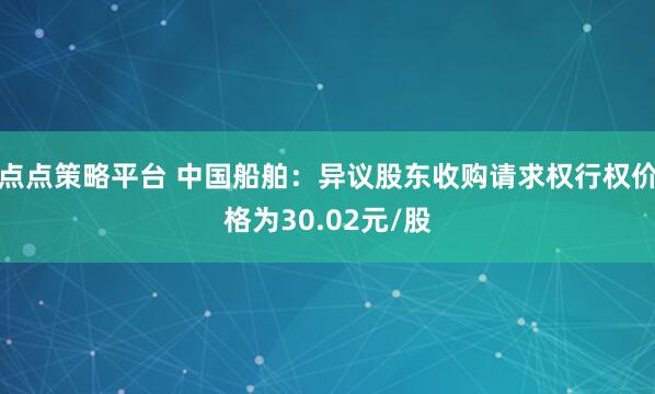 点点策略平台 中国船舶：异议股东收购请求权行权价格为30.02元/股