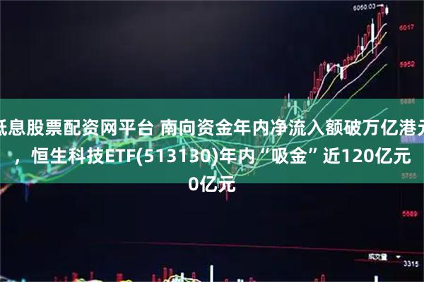 低息股票配资网平台 南向资金年内净流入额破万亿港元，恒生科技ETF(513130)年内“吸金”近120亿元